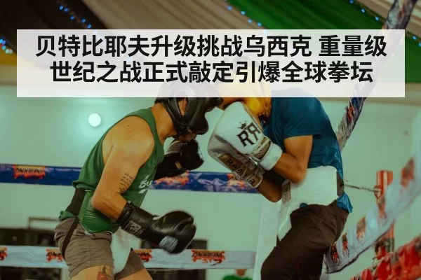 贝特比耶夫升级挑战乌西克 重量级世纪之战正式敲定引爆全球拳坛