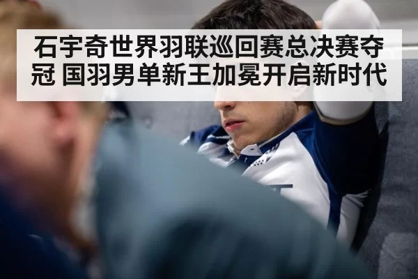 石宇奇世界羽联巡回赛总决赛夺冠 国羽男单新王加冕开启新时代