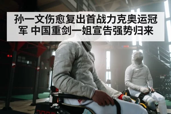 孙一文伤愈复出首战力克奥运冠军 中国重剑一姐宣告强势归来